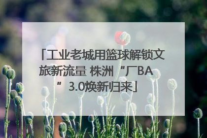 工业老城用篮球解锁文旅新流量 株洲“厂BA”3.0焕新归来
